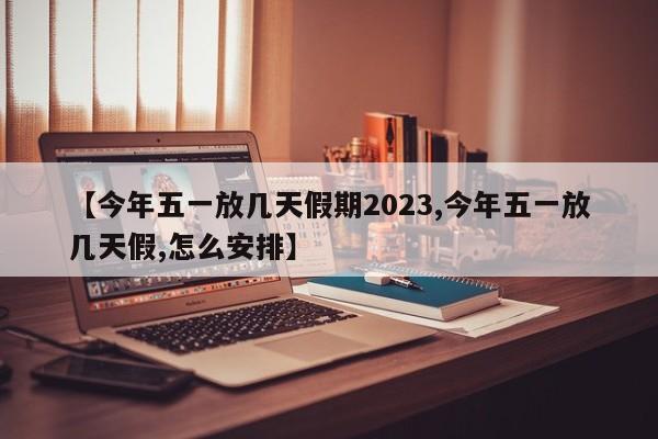 【今年五一放几天假期2023,今年五一放几天假,怎么安排】