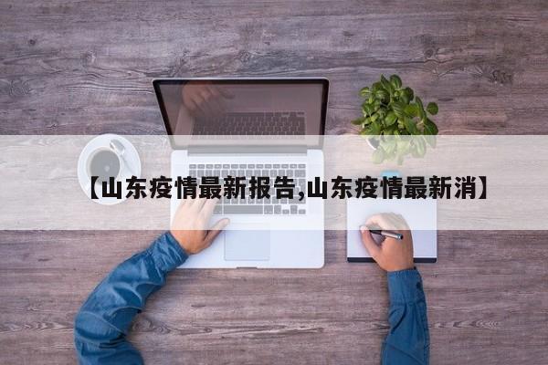 【山东疫情最新报告,山东疫情最新消】
