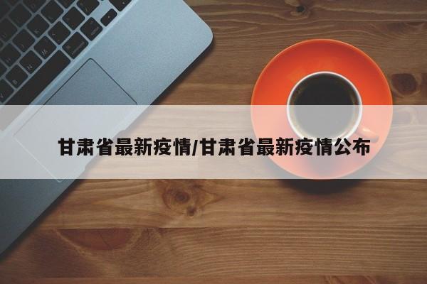 甘肃省最新疫情/甘肃省最新疫情公布