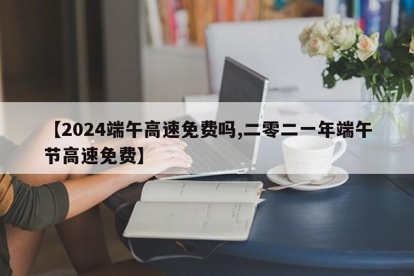 【2024端午高速免费吗,二零二一年端午节高速免费】