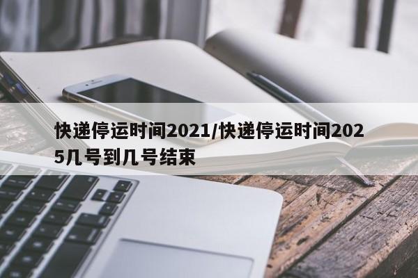 快递停运时间2021/快递停运时间2025几号到几号结束