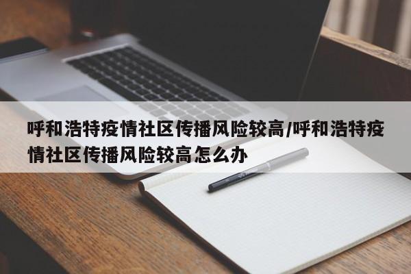 呼和浩特疫情社区传播风险较高/呼和浩特疫情社区传播风险较高怎么办
