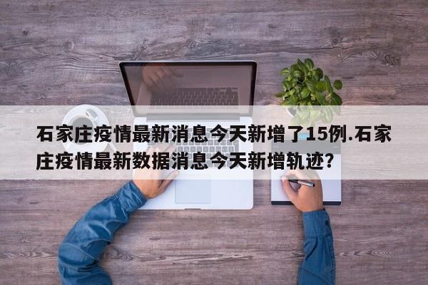 石家庄疫情最新消息今天新增了15例.石家庄疫情最新数据消息今天新增轨迹?