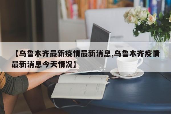 【乌鲁木齐最新疫情最新消息,乌鲁木齐疫情最新消息今天情况】