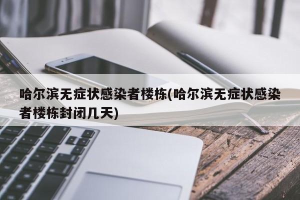 哈尔滨无症状感染者楼栋(哈尔滨无症状感染者楼栋封闭几天)