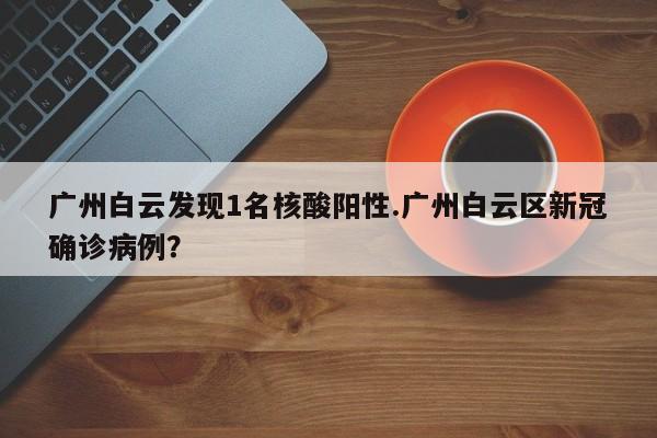 广州白云发现1名核酸阳性.广州白云区新冠确诊病例?