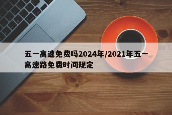 五一高速免费吗2024年/2021年五一高速路免费时间规定