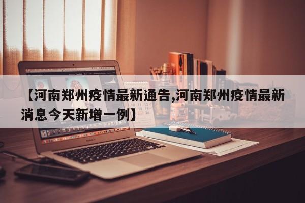 【河南郑州疫情最新通告,河南郑州疫情最新消息今天新增一例】