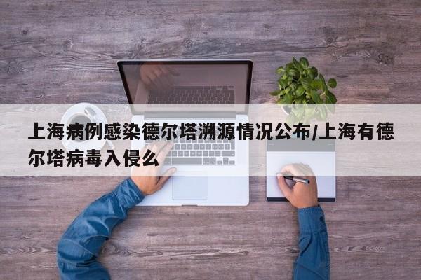 上海病例感染德尔塔溯源情况公布/上海有德尔塔病毒入侵么