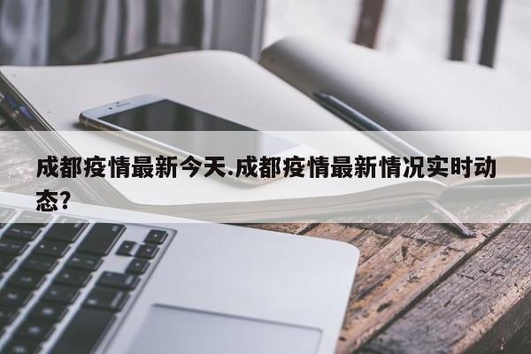 成都疫情最新今天.成都疫情最新情况实时动态?