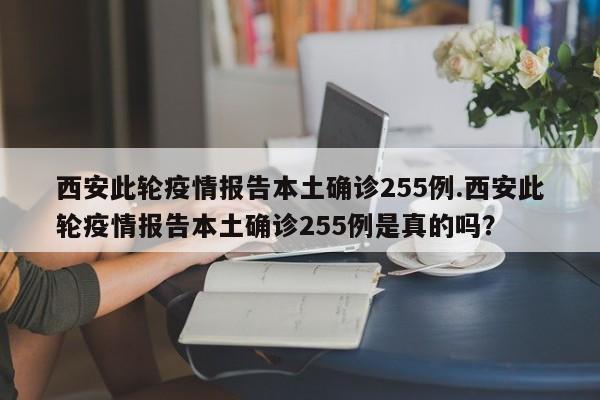 西安此轮疫情报告本土确诊255例.西安此轮疫情报告本土确诊255例是真的吗?