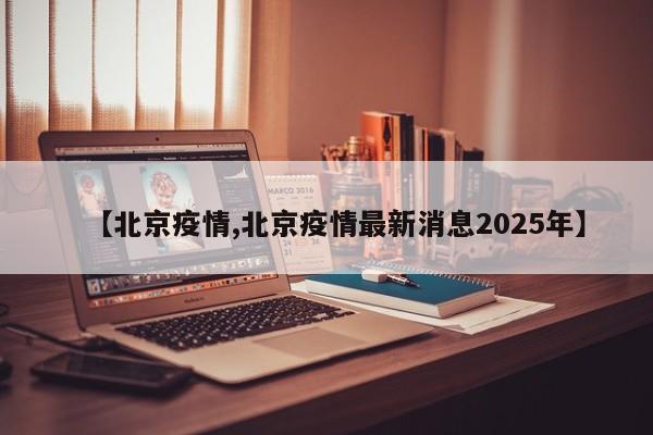 【北京疫情,北京疫情最新消息2025年】