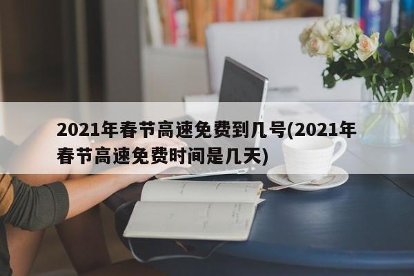 2021年春节高速免费到几号(2021年春节高速免费时间是几天)
