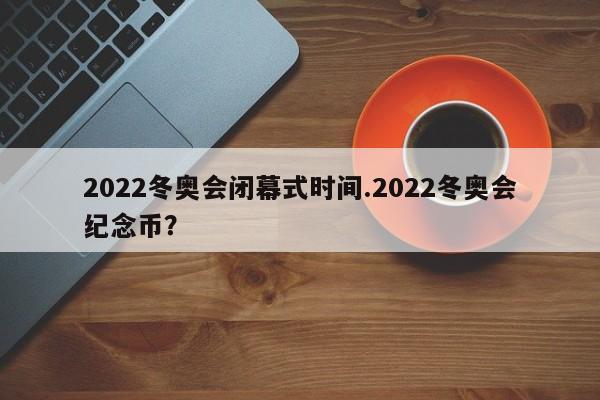 2022冬奥会闭幕式时间.2022冬奥会纪念币?