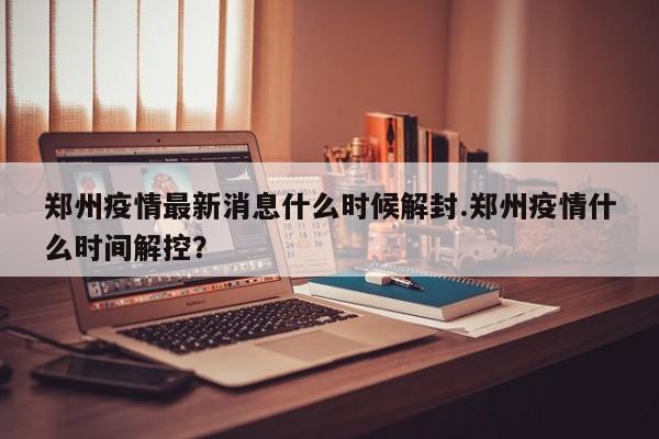 郑州疫情最新消息什么时候解封.郑州疫情什么时间解控?