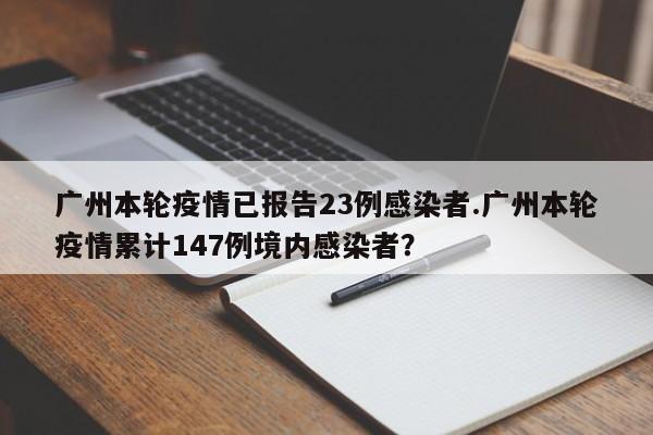 广州本轮疫情已报告23例感染者.广州本轮疫情累计147例境内感染者?