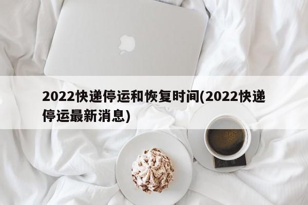 2022快递停运和恢复时间(2022快递停运最新消息)