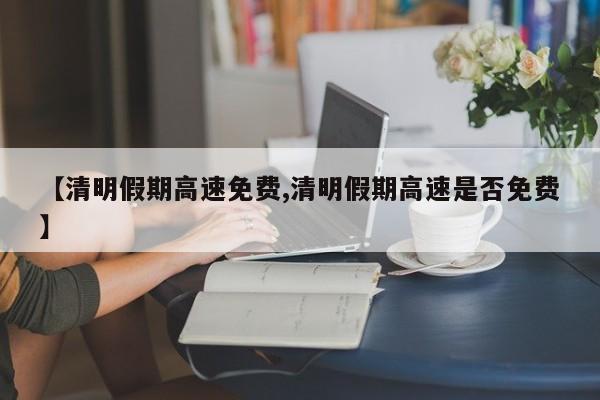 【清明假期高速免费,清明假期高速是否免费】