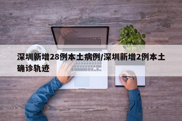 深圳新增28例本土病例/深圳新增2例本土确诊轨迹