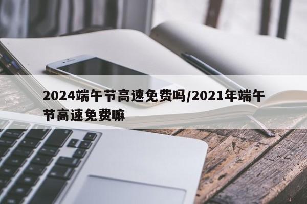 2024端午节高速免费吗/2021年端午节高速免费嘛