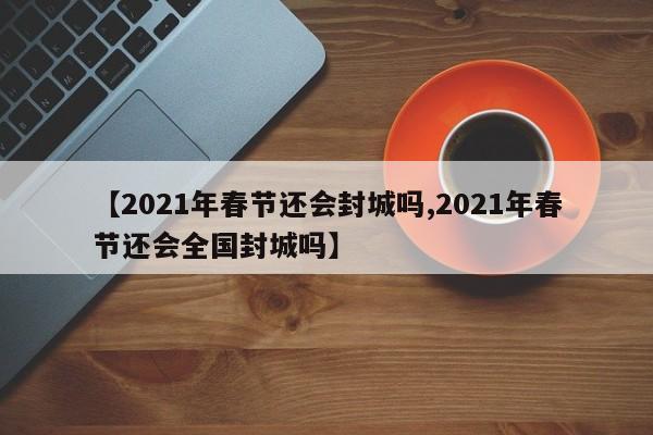 【2021年春节还会封城吗,2021年春节还会全国封城吗】
