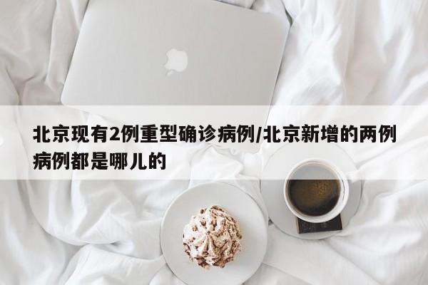 北京现有2例重型确诊病例/北京新增的两例病例都是哪儿的