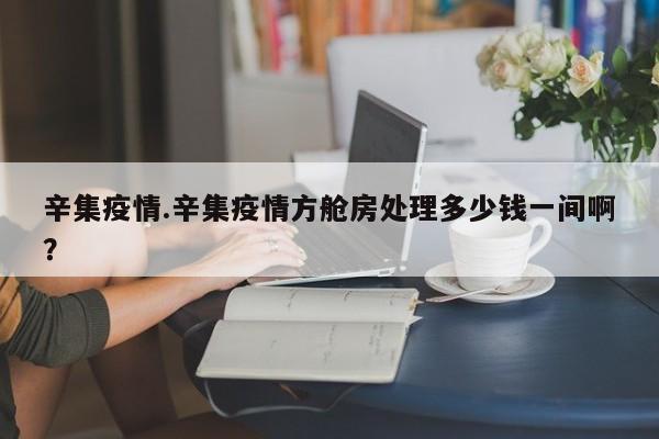 辛集疫情.辛集疫情方舱房处理多少钱一间啊?
