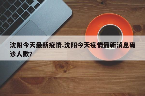 沈阳今天最新疫情.沈阳今天疫情最新消息确诊人数?