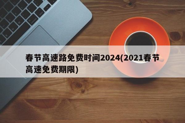 春节高速路免费时间2024(2021春节高速免费期限)