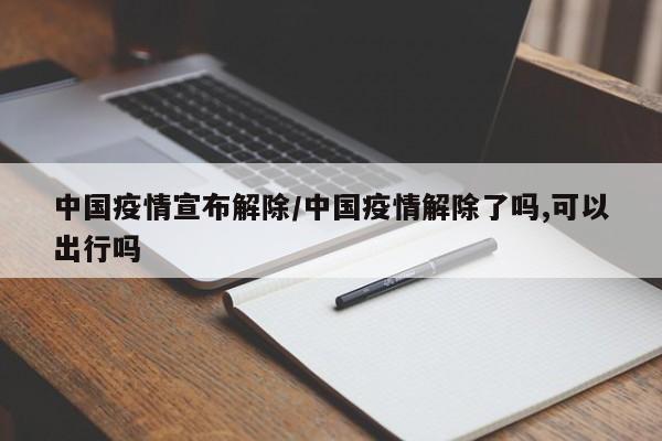 中国疫情宣布解除/中国疫情解除了吗,可以出行吗