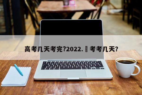高考几天考完?2022.髙考考几天?
