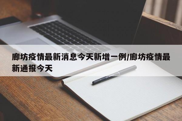 廊坊疫情最新消息今天新增一例/廊坊疫情最新通报今天