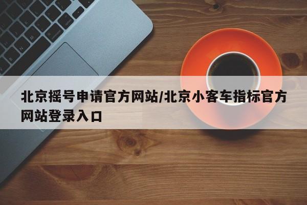 北京摇号申请官方网站/北京小客车指标官方网站登录入口