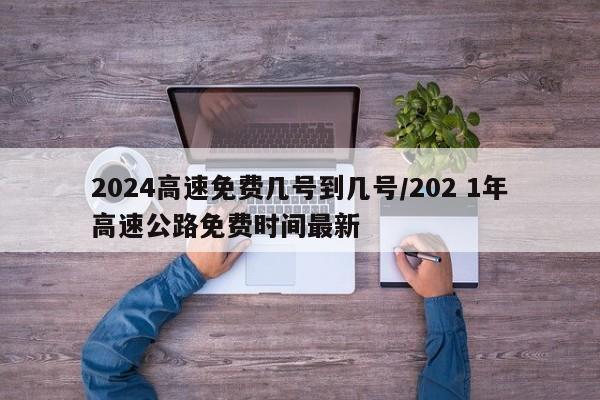 2024高速免费几号到几号/202 1年高速公路免费时间最新