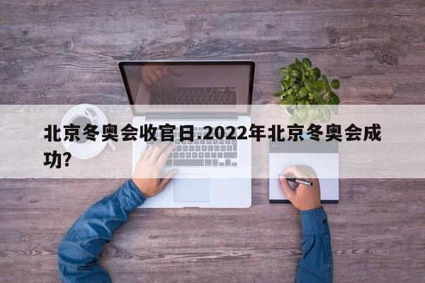 北京冬奥会收官日.2022年北京冬奥会成功?