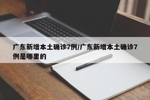 广东新增本土确诊7例/广东新增本土确诊7例是哪里的