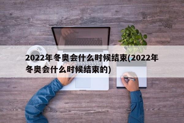 2022年冬奥会什么时候结束(2022年冬奥会什么时候结束的)