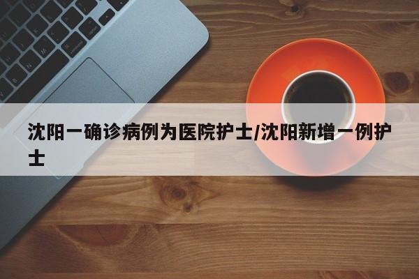 沈阳一确诊病例为医院护士/沈阳新增一例护士