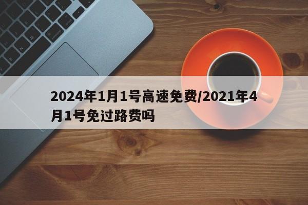2024年1月1号高速免费/2021年4月1号免过路费吗