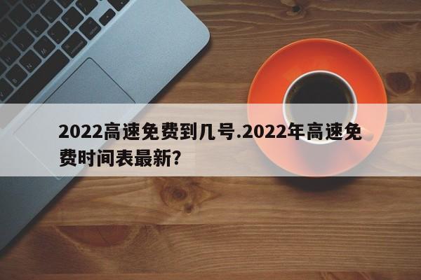 2022高速免费到几号.2022年高速免费时间表最新?
