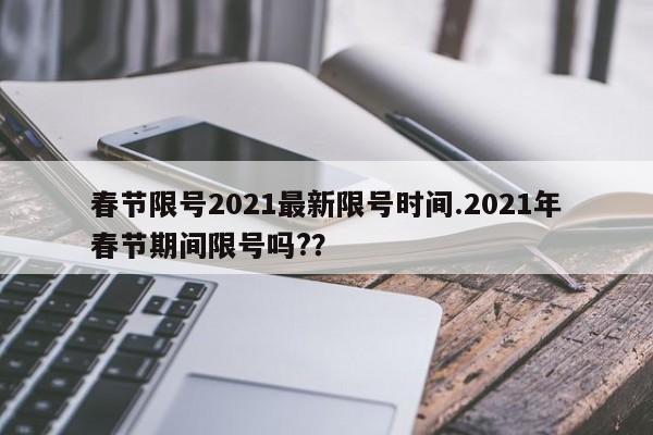 春节限号2021最新限号时间.2021年春节期间限号吗??