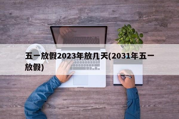 五一放假2023年放几天(2031年五一放假)