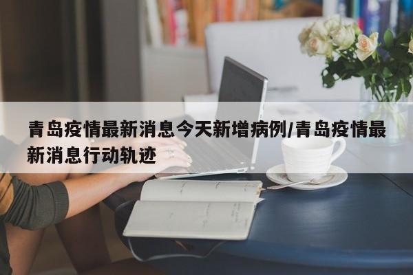 青岛疫情最新消息今天新增病例/青岛疫情最新消息行动轨迹