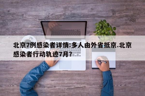 北京7例感染者详情:多人由外省抵京.北京感染者行动轨迹7月?