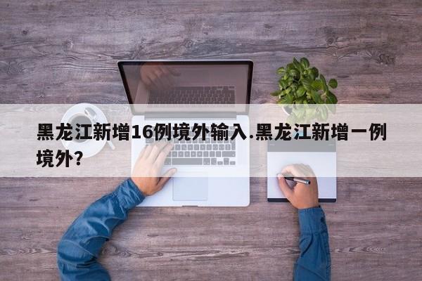 黑龙江新增16例境外输入.黑龙江新增一例境外?