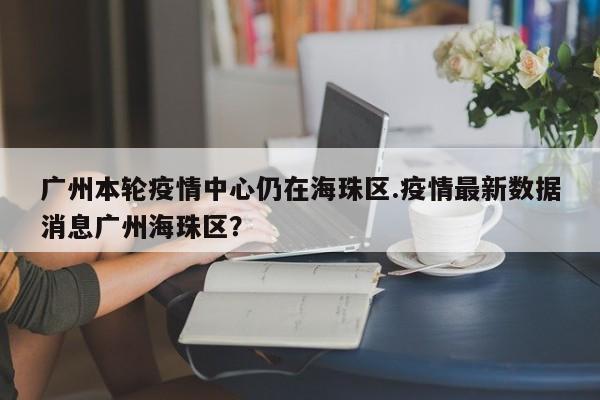广州本轮疫情中心仍在海珠区.疫情最新数据消息广州海珠区?