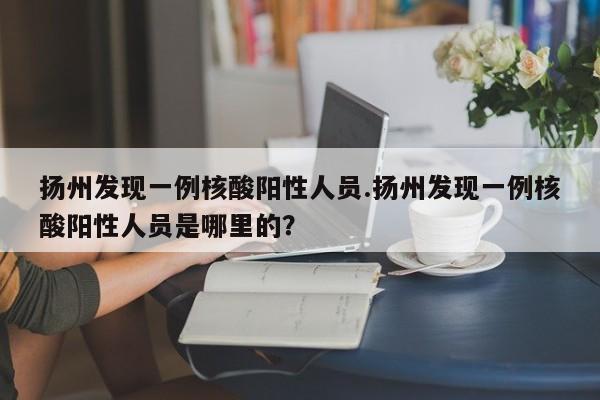 扬州发现一例核酸阳性人员.扬州发现一例核酸阳性人员是哪里的?