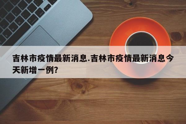 吉林市疫情最新消息.吉林市疫情最新消息今天新增一例?