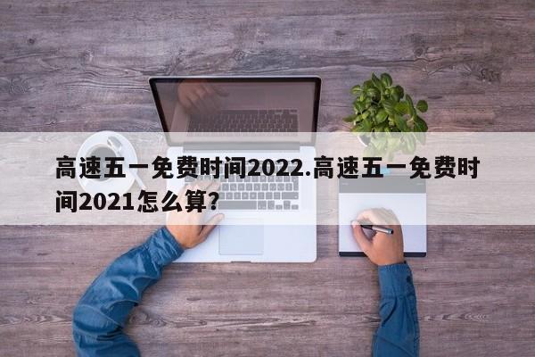 高速五一免费时间2022.高速五一免费时间2021怎么算?