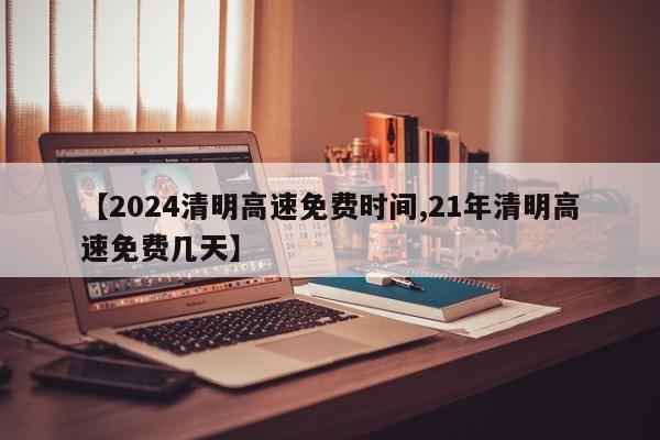【2024清明高速免费时间,21年清明高速免费几天】